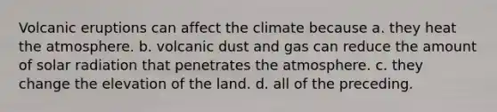 Volcanic eruptions can affect the climate because a. they heat the atmosphere. b. volcanic dust and gas can reduce the amount of solar radiation that penetrates the atmosphere. c. they change the elevation of the land. d. all of the preceding.