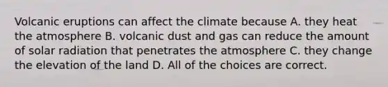 Volcanic eruptions can affect the climate because A. they heat the atmosphere B. volcanic dust and gas can reduce the amount of solar radiation that penetrates the atmosphere C. they change the elevation of the land D. All of the choices are correct.