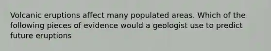 Volcanic eruptions affect many populated areas. Which of the following pieces of evidence would a geologist use to predict future eruptions