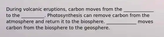 During volcanic eruptions, carbon moves from the _____________ to the __________. Photosynthesis can remove carbon from the atmosphere and return it to the biosphere. _____________ moves carbon from the biosphere to the geosphere.