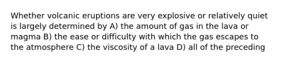 Whether volcanic eruptions are very explosive or relatively quiet is largely determined by A) the amount of gas in the lava or magma B) the ease or difficulty with which the gas escapes to the atmosphere C) the viscosity of a lava D) all of the preceding