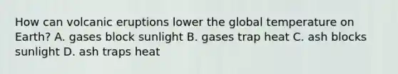 How can volcanic eruptions lower the global temperature on Earth? A. gases block sunlight B. gases trap heat C. ash blocks sunlight D. ash traps heat