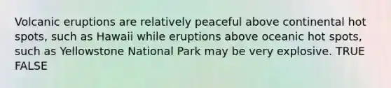 Volcanic eruptions are relatively peaceful above continental hot spots, such as Hawaii while eruptions above oceanic hot spots, such as Yellowstone National Park may be very explosive. TRUE FALSE