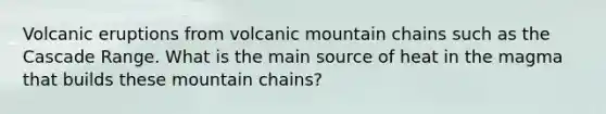 Volcanic eruptions from volcanic mountain chains such as the Cascade Range. What is the main source of heat in the magma that builds these mountain chains?