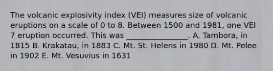 The volcanic explosivity index (VEI) measures size of volcanic eruptions on a scale of 0 to 8. Between 1500 and 1981, one VEI 7 eruption occurred. This was ________________. A. Tambora, in 1815 B. Krakatau, in 1883 C. Mt. St. Helens in 1980 D. Mt. Pelee in 1902 E. Mt. Vesuvius in 1631