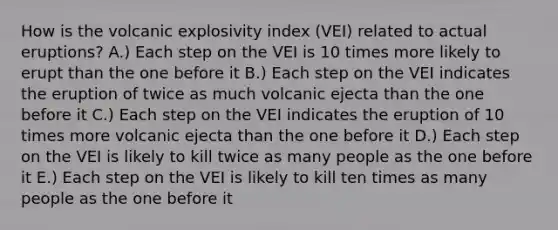 How is the volcanic explosivity index (VEI) related to actual eruptions? A.) Each step on the VEI is 10 times more likely to erupt than the one before it B.) Each step on the VEI indicates the eruption of twice as much volcanic ejecta than the one before it C.) Each step on the VEI indicates the eruption of 10 times more volcanic ejecta than the one before it D.) Each step on the VEI is likely to kill twice as many people as the one before it E.) Each step on the VEI is likely to kill ten times as many people as the one before it