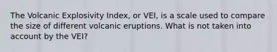 The Volcanic Explosivity Index, or VEI, is a scale used to compare the size of different volcanic eruptions. What is not taken into account by the VEI?