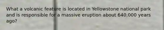 What a volcanic feature is located in Yellowstone national park and is responsible for a massive eruption about 640,000 years ago?