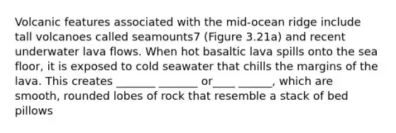 Volcanic features associated with the mid-ocean ridge include tall volcanoes called seamounts7 (Figure 3.21a) and recent underwater lava flows. When hot basaltic lava spills onto the sea floor, it is exposed to cold seawater that chills the margins of the lava. This creates _______ _______ or____ ______, which are smooth, rounded lobes of rock that resemble a stack of bed pillows