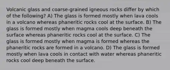 Volcanic glass and coarse-grained igneous rocks differ by which of the following? A) The glass is formed mostly when lava cools in a volcano whereas phaneritic rocks cool at the surface. B) The glass is formed mostly when magma cools deep beneath the surface whereas phaneritic rocks cool at the surface. C) The glass is formed mostly when magma is formed whereas the phaneritic rocks are formed in a volcano. D) The glass is formed mostly when lava cools in contact with water whereas phaneritic rocks cool deep beneath the surface.