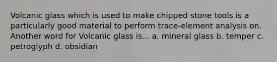 Volcanic glass which is used to make chipped stone tools is a particularly good material to perform trace-element analysis on. Another word for Volcanic glass is... a. mineral glass b. temper c. petroglyph d. obsidian