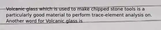 Volcanic glass which is used to make chipped stone tools is a particularly good material to perform trace-element analysis on. Another word for Volcanic glass is