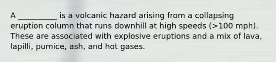 A __________ is a volcanic hazard arising from a collapsing eruption column that runs downhill at high speeds (>100 mph). These are associated with explosive eruptions and a mix of lava, lapilli, pumice, ash, and hot gases.