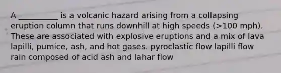 A __________ is a volcanic hazard arising from a collapsing eruption column that runs downhill at high speeds (>100 mph). These are associated with explosive eruptions and a mix of lava lapilli, pumice, ash, and hot gases. pyroclastic flow lapilli flow rain composed of acid ash and lahar flow