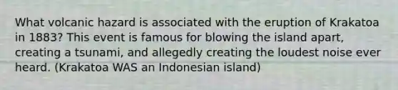 What volcanic hazard is associated with the eruption of Krakatoa in 1883? This event is famous for blowing the island apart, creating a tsunami, and allegedly creating the loudest noise ever heard. (Krakatoa WAS an Indonesian island)