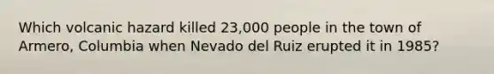 Which volcanic hazard killed 23,000 people in the town of Armero, Columbia when Nevado del Ruiz erupted it in 1985?