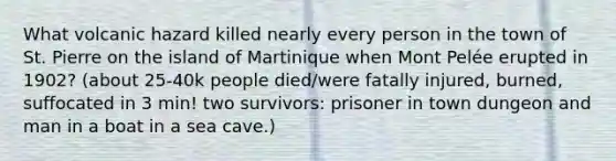 What volcanic hazard killed nearly every person in the town of St. Pierre on the island of Martinique when Mont Pelée erupted in 1902? (about 25-40k people died/were fatally injured, burned, suffocated in 3 min! two survivors: prisoner in town dungeon and man in a boat in a sea cave.)