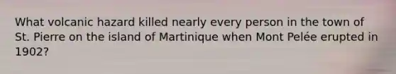 What volcanic hazard killed nearly every person in the town of St. Pierre on the island of Martinique when Mont Pelée erupted in 1902?