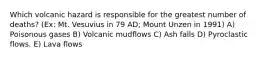 Which volcanic hazard is responsible for the greatest number of deaths? (Ex: Mt. Vesuvius in 79 AD; Mount Unzen in 1991) A) Poisonous gases B) Volcanic mudflows C) Ash falls D) Pyroclastic flows. E) Lava flows