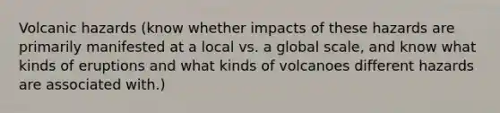 Volcanic hazards (know whether impacts of these hazards are primarily manifested at a local vs. a global scale, and know what kinds of eruptions and what kinds of volcanoes different hazards are associated with.)