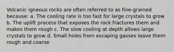 Volcanic igneous rocks are often referred to as fine-grained because: a. The cooling rate is too fast for large crystals to grow b. The uplift process that exposes the rock fractures them and makes them rough c. The slow cooling at depth allows large crystals to grow d. Small holes from escaping gasses leave them rough and coarse