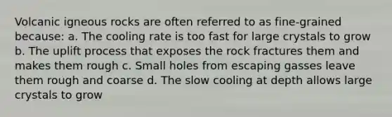 Volcanic igneous rocks are often referred to as fine-grained because: a. The cooling rate is too fast for large crystals to grow b. The uplift process that exposes the rock fractures them and makes them rough c. Small holes from escaping gasses leave them rough and coarse d. The slow cooling at depth allows large crystals to grow