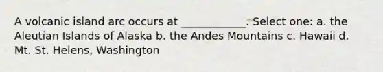 A volcanic island arc occurs at ____________. Select one: a. the Aleutian Islands of Alaska b. the Andes Mountains c. Hawaii d. Mt. St. Helens, Washington