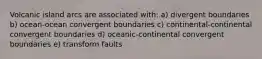 Volcanic island arcs are associated with: a) divergent boundaries b) ocean-ocean convergent boundaries c) continental-continental convergent boundaries d) oceanic-continental convergent boundaries e) transform faults