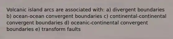 Volcanic island arcs are associated with: a) divergent boundaries b) ocean-ocean convergent boundaries c) continental-continental convergent boundaries d) oceanic-continental convergent boundaries e) transform faults