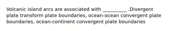 Volcanic island arcs are associated with __________ .Divergent plate transform plate boundaries, ocean-ocean convergent plate boundaries, ocean-continent convergent plate boundaries