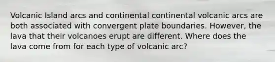 Volcanic Island arcs and continental continental volcanic arcs are both associated with convergent plate boundaries. However, the lava that their volcanoes erupt are different. Where does the lava come from for each type of volcanic arc?