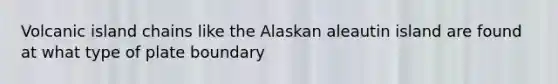 Volcanic island chains like the Alaskan aleautin island are found at what type of plate boundary