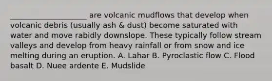 ____________________ are volcanic mudflows that develop when volcanic debris (usually ash & dust) become saturated with water and move rabidly downslope. These typically follow stream valleys and develop from heavy rainfall or from snow and ice melting during an eruption. A. Lahar B. Pyroclastic flow C. Flood basalt D. Nuee ardente E. Mudslide