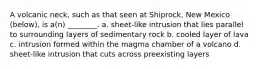 A volcanic neck, such as that seen at Shiprock, New Mexico (below), is a(n) ________. a. sheet-like intrusion that lies parallel to surrounding layers of sedimentary rock b. cooled layer of lava c. intrusion formed within the magma chamber of a volcano d. sheet-like intrusion that cuts across preexisting layers