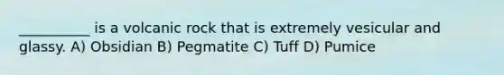 __________ is a volcanic rock that is extremely vesicular and glassy. A) Obsidian B) Pegmatite C) Tuff D) Pumice