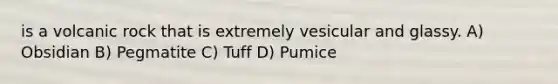 is a volcanic rock that is extremely vesicular and glassy. A) Obsidian B) Pegmatite C) Tuff D) Pumice