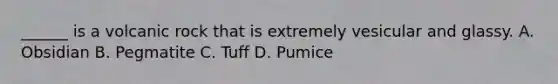______ is a volcanic rock that is extremely vesicular and glassy. A. Obsidian B. Pegmatite C. Tuff D. Pumice