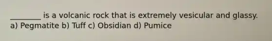 ________ is a volcanic rock that is extremely vesicular and glassy. a) Pegmatite b) Tuff c) Obsidian d) Pumice