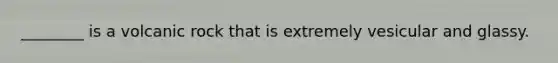 ________ is a volcanic rock that is extremely vesicular and glassy.