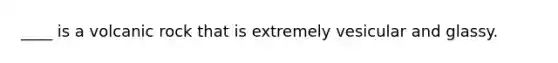 ____ is a volcanic rock that is extremely vesicular and glassy.