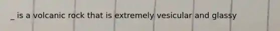 _ is a volcanic rock that is extremely vesicular and glassy