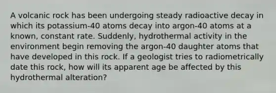 A volcanic rock has been undergoing steady radioactive decay in which its potassium-40 atoms decay into argon-40 atoms at a known, constant rate. Suddenly, hydrothermal activity in the environment begin removing the argon-40 daughter atoms that have developed in this rock. If a geologist tries to radiometrically date this rock, how will its apparent age be affected by this hydrothermal alteration?