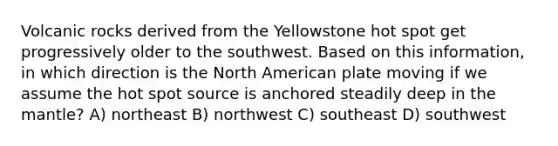 Volcanic rocks derived from the Yellowstone hot spot get progressively older to the southwest. Based on this information, in which direction is the North American plate moving if we assume the hot spot source is anchored steadily deep in the mantle? A) northeast B) northwest C) southeast D) southwest