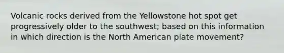 Volcanic rocks derived from the Yellowstone hot spot get progressively older to the southwest; based on this information in which direction is the North American plate movement?