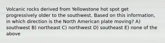 Volcanic rocks derived from Yellowstone hot spot get progressively older to the southwest. Based on this information, in which direction is the North American plate moving? A) southwest B) northeast C) northwest D) southeast E) none of the above