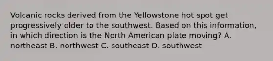 Volcanic rocks derived from the Yellowstone hot spot get progressively older to the southwest. Based on this information, in which direction is the North American plate moving? A. northeast B. northwest C. southeast D. southwest