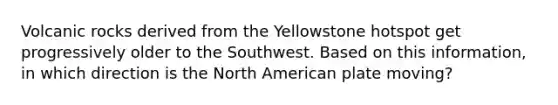 Volcanic rocks derived from the Yellowstone hotspot get progressively older to the Southwest. Based on this information, in which direction is the North American plate moving?