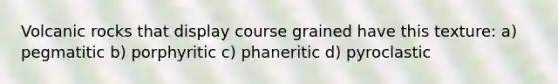 Volcanic rocks that display course grained have this texture: a) pegmatitic b) porphyritic c) phaneritic d) pyroclastic