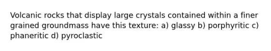 Volcanic rocks that display large crystals contained within a finer grained groundmass have this texture: a) glassy b) porphyritic c) phaneritic d) pyroclastic