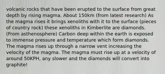 volcanic rocks that have been erupted to the surface from great depth by rising magma. About 150km (from latest research) As the magma rises it brings xenoliths with it to the surface (pieces of country rock) these xenoliths in Kimberlite are diamonds. (From asthenosphere) Carbon deep within the earth is exposed to immense pressure and temperature which form diamonds. The magma rises up through a narrow vent increasing the velocity of the magma. The magma must rise up at a velocity of around 50KPH, any slower and the diamonds will convert into graphite!